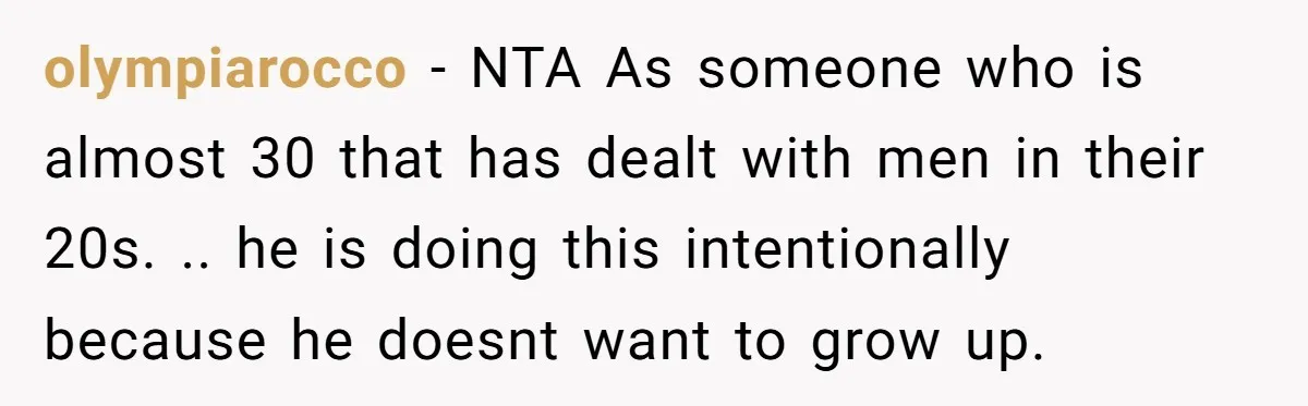 olympiarocco − NTA As someone who is almost 30 that has dealt with men in their 20s. .. he is doing this intentionally because he doesnt want to grow up.