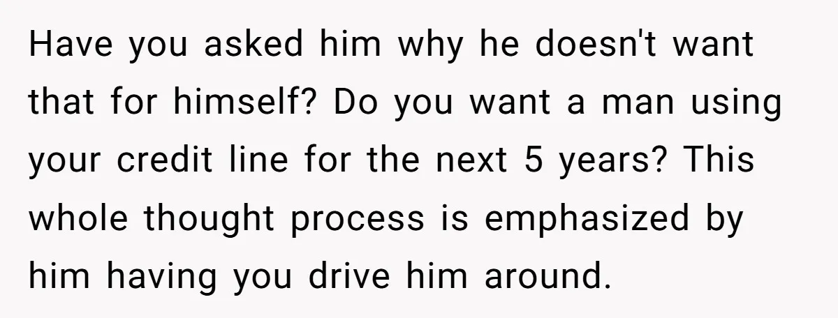 Have you asked him why he doesn't want that for himself? Do you want a man using your credit line for the next 5 years? This whole thought process is...