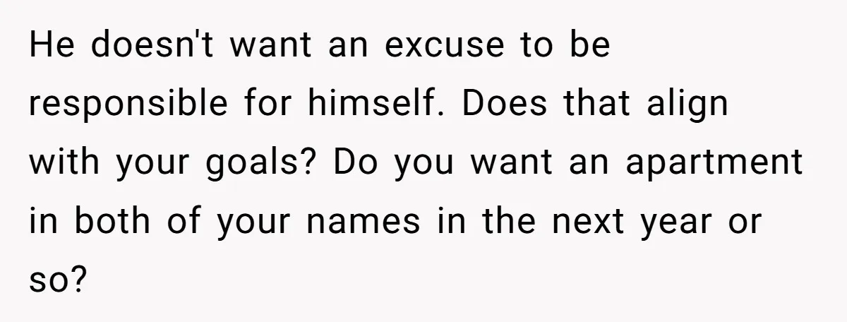 He doesn't want an excuse to be responsible for himself. Does that align with your goals? Do you want an apartment in both of your names in the next year...