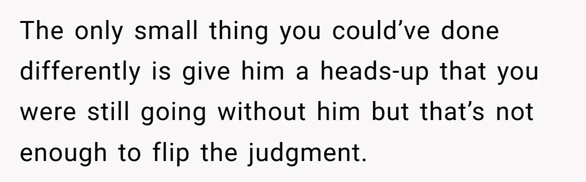 The only small thing you could’ve done differently is give him a heads-up that you were still going without him but that’s not enough to flip the judgment.