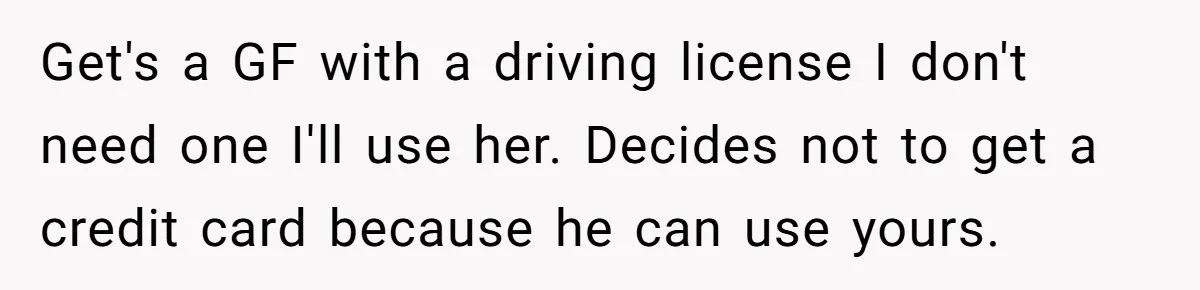 Get's a GF with a driving license I don't need one I'll use her. Decides not to get a credit card because he can use yours.