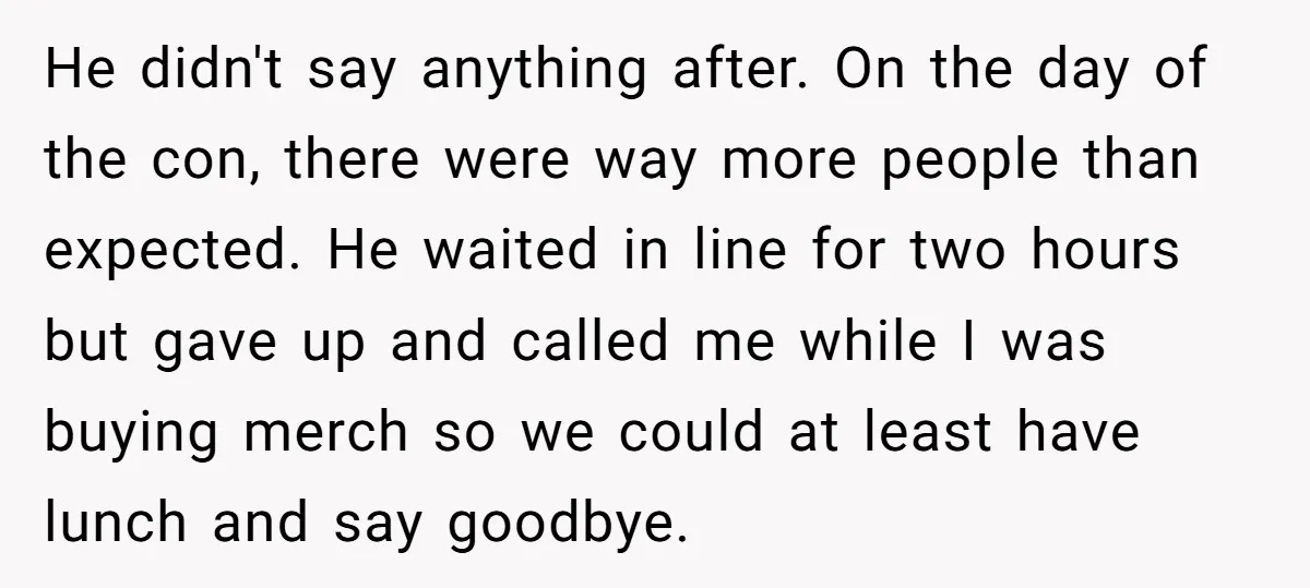 He didn't say anything after. On the day of the con, there were way more people than expected. He waited in line for two hours but gave up and called...