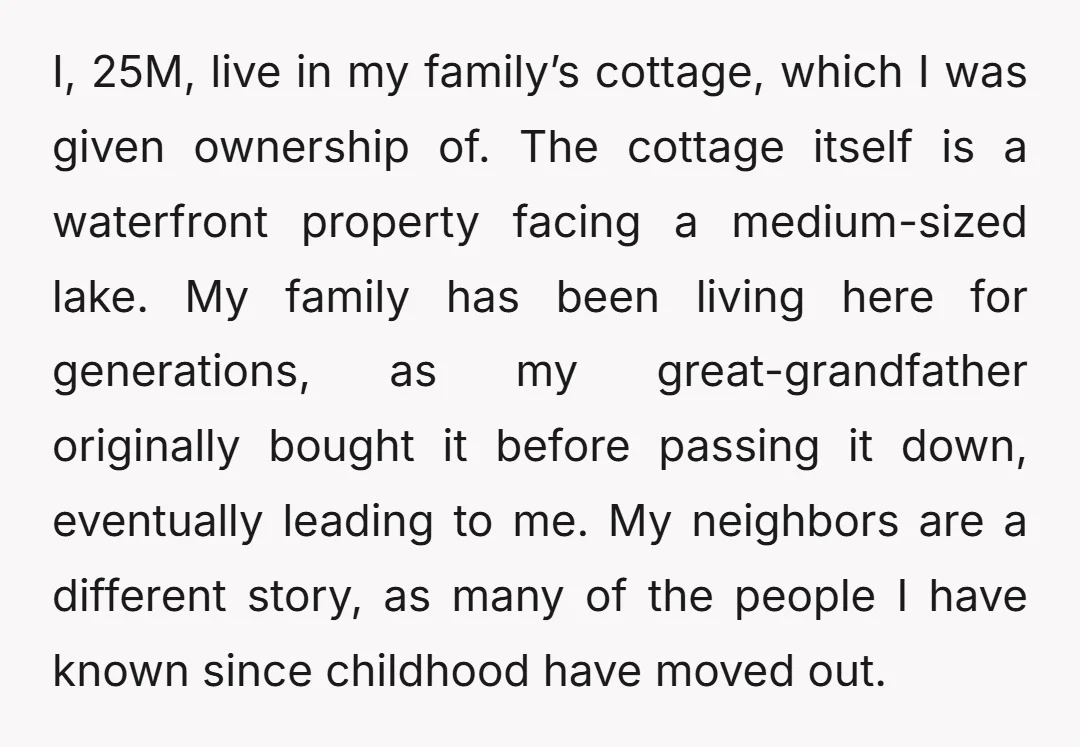 I, 25M, live in my family’s cottage, which I was given ownership of. The cottage itself is a waterfront property facing a medium-sized lake. My family has been living here...