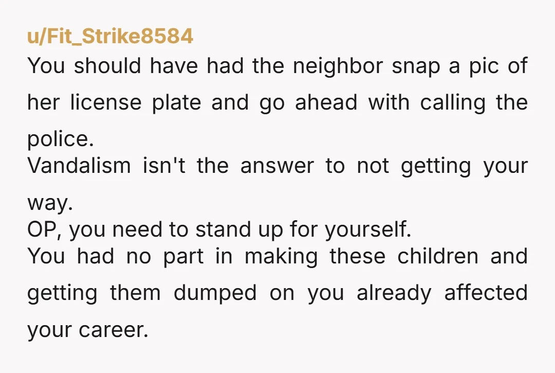 u/Fit_Strike8584 You should have had the neighbor snap a pic of her license plate and go ahead with calling the police. Vandalism isn't the answer to not getting your way....