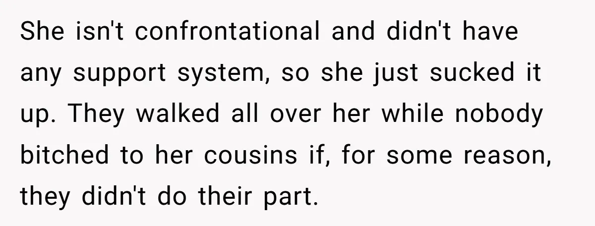 She isn't confrontational and didn't have any support system, so she just sucked it up. They walked all over her while nobody bitched to her cousins if, for some reason,...