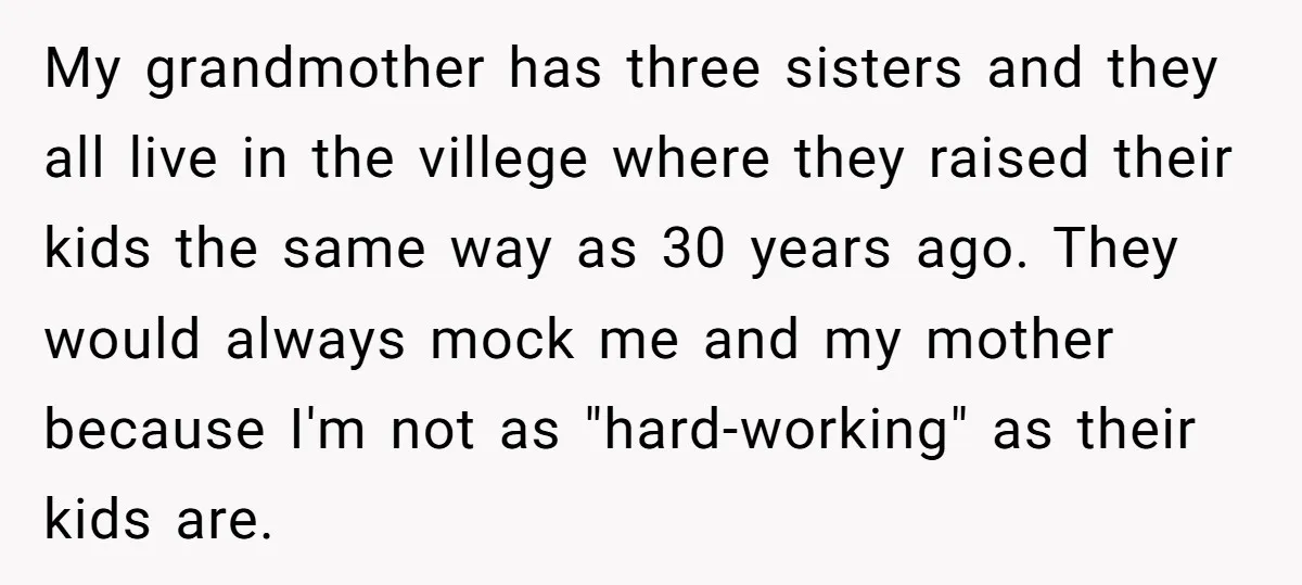 My grandmother has three sisters and they all live in the villege where they raised their kids the same way as 30 years ago. They would always mock me and...