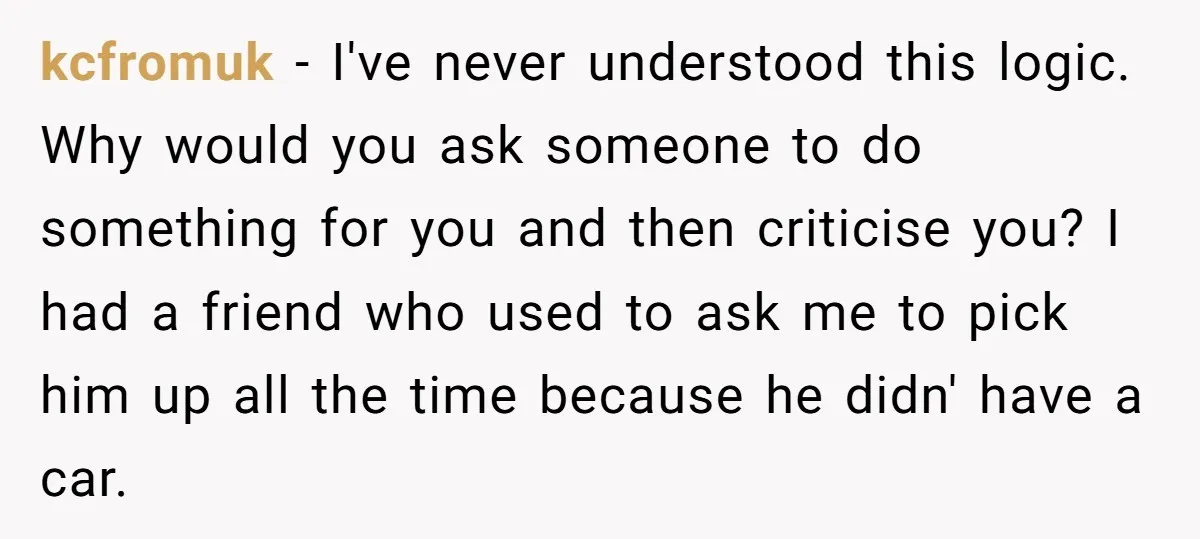 kcfromuk − I've never understood this logic. Why would you ask someone to do something for you and then criticise you? I had a friend who used to ask me...