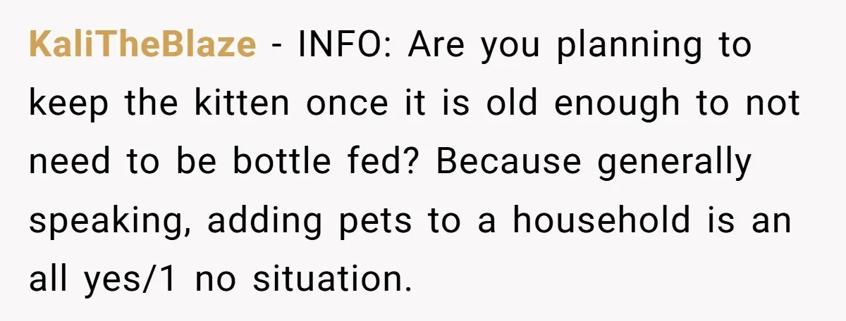 KaliTheBlaze − INFO: Are you planning to keep the kitten once it is old enough to not need to be bottle fed? Because generally speaking, adding pets to a household...