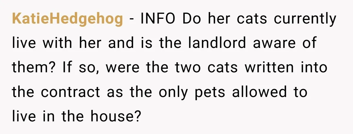 KatieHedgehog − INFO Do her cats currently live with her and is the landlord aware of them? If so, were the two cats written into the contract as the only...