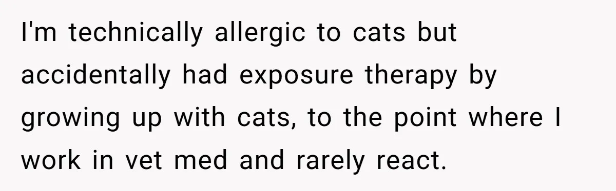 I'm technically allergic to cats but accidentally had exposure therapy by growing up with cats, to the point where I work in vet med and rarely react.