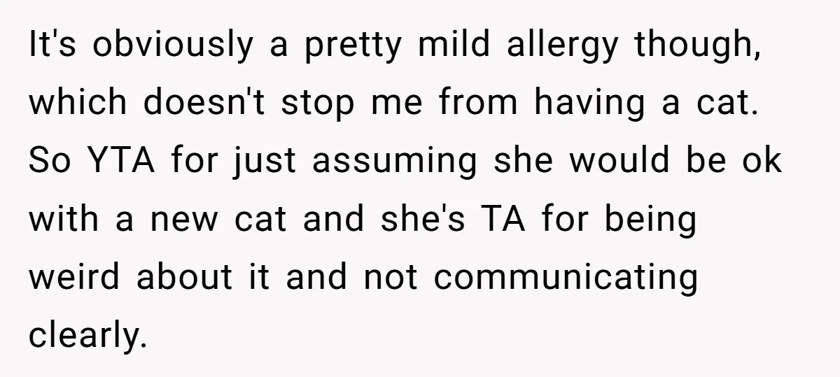 It's obviously a pretty mild allergy though, which doesn't stop me from having a cat. So YTA for just assuming she would be ok with a new cat and she's...