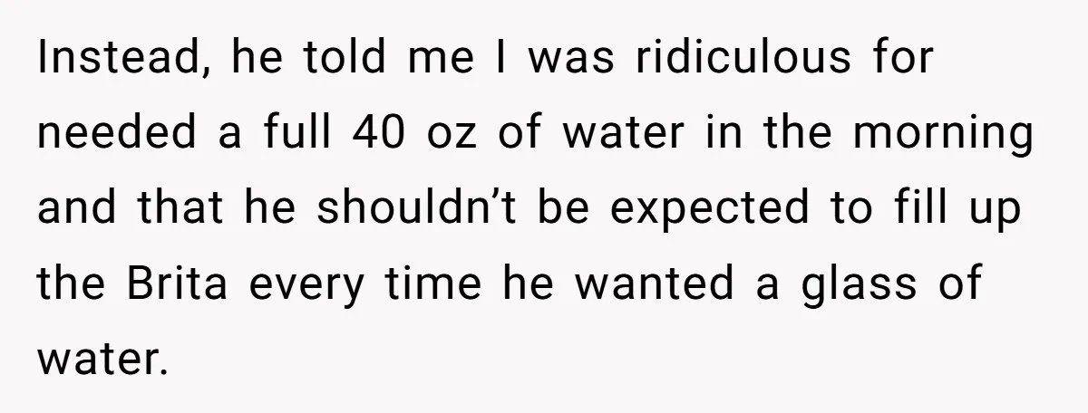 Instead, he told me I was ridiculous for needed a full 40 oz of water in the morning and that he shouldn’t be expected to fill up the Brita every...