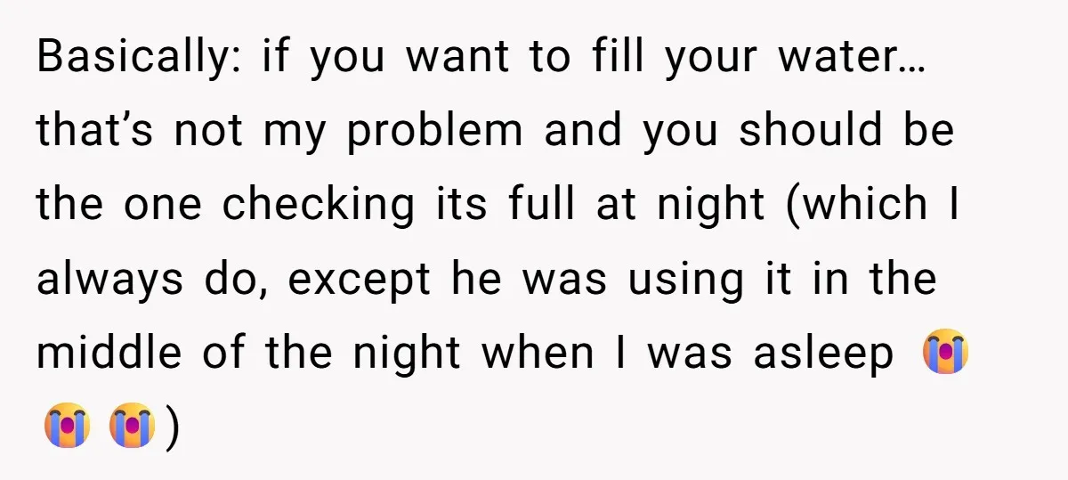 Basically: if you want to fill your water…that’s not my problem and you should be the one checking its full at night (which I always do, except he was using...