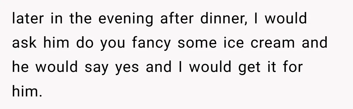 later in the evening after dinner, I would ask him do you fancy some ice cream and he would say yes and I would get it for him.