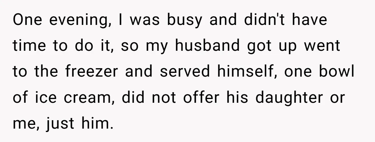 One evening, I was busy and didn't have time to do it, so my husband got up went to the freezer and served himself, one bowl of ice cream, did...