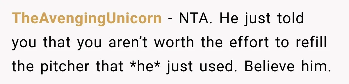 TheAvengingUnicorn − NTA. He just told you that you aren’t worth the effort to refill the pitcher that *he* just used. Believe him.