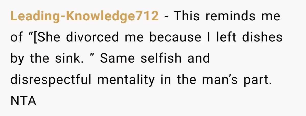 Leading-Knowledge712 − This reminds me of “[She divorced me because I left dishes by the sink. ” Same selfish and disrespectful mentality in the man’s part. NTA