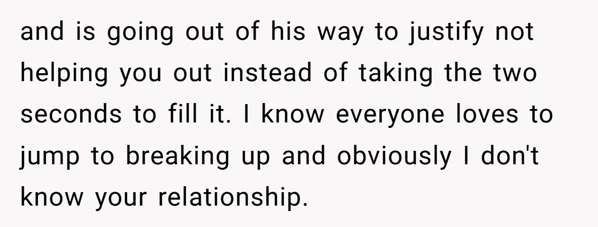 and is going out of his way to justify not helping you out instead of taking the two seconds to fill it. I know everyone loves to jump to breaking...