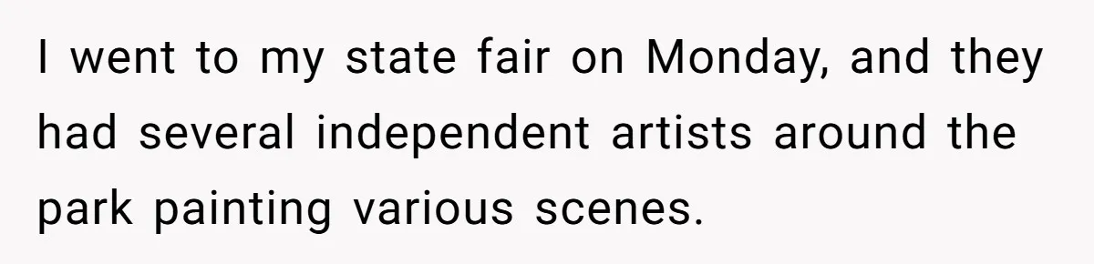 I went to my state fair on Monday, and they had several independent artists around the park painting various scenes.