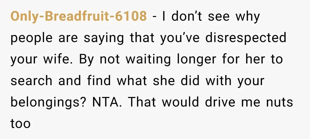 Only-Breadfruit-6108 − I don’t see why people are saying that you’ve disrespected your wife. By not waiting longer for her to search and find what she did with your belongings?...