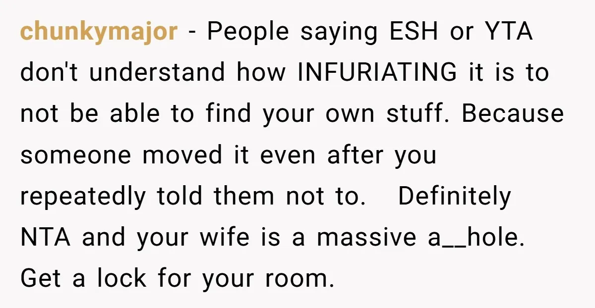 chunkymajor − People saying ESH or YTA don't understand how INFURIATING it is to not be able to find your own stuff. Because someone moved it even after you repeatedly...