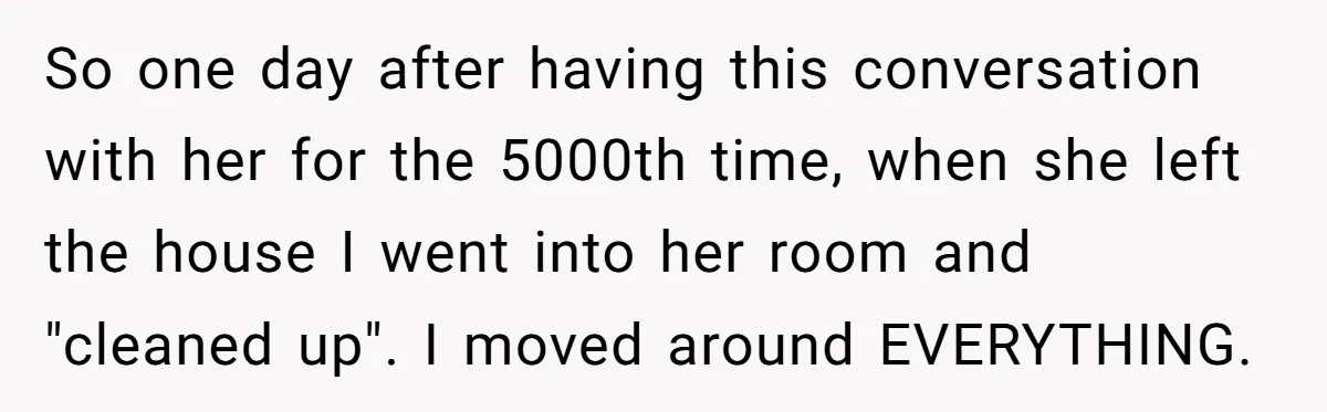 So one day after having this conversation with her for the 5000th time, when she left the house I went into her room and "cleaned up". I moved around EVERYTHING.