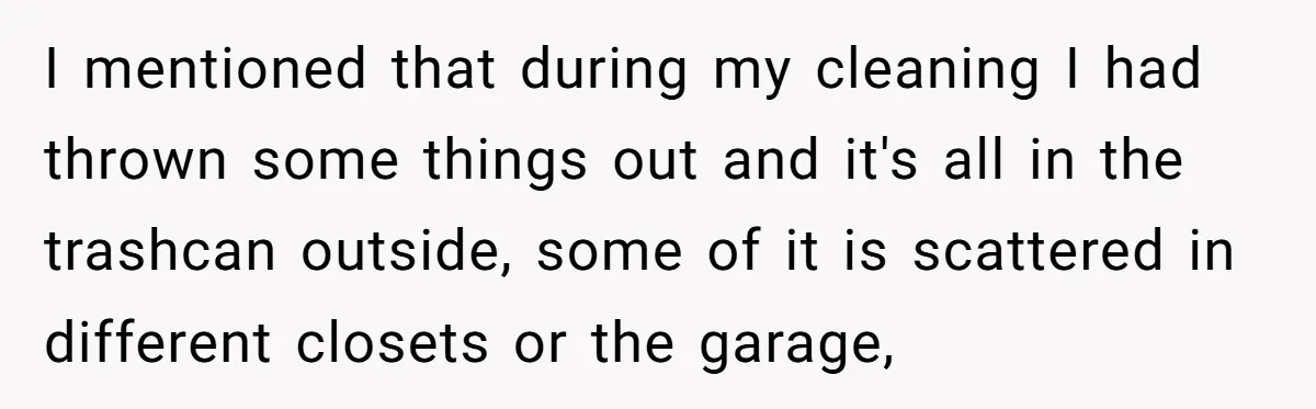 I mentioned that during my cleaning I had thrown some things out and it's all in the trashcan outside, some of it is scattered in different closets or the garage,