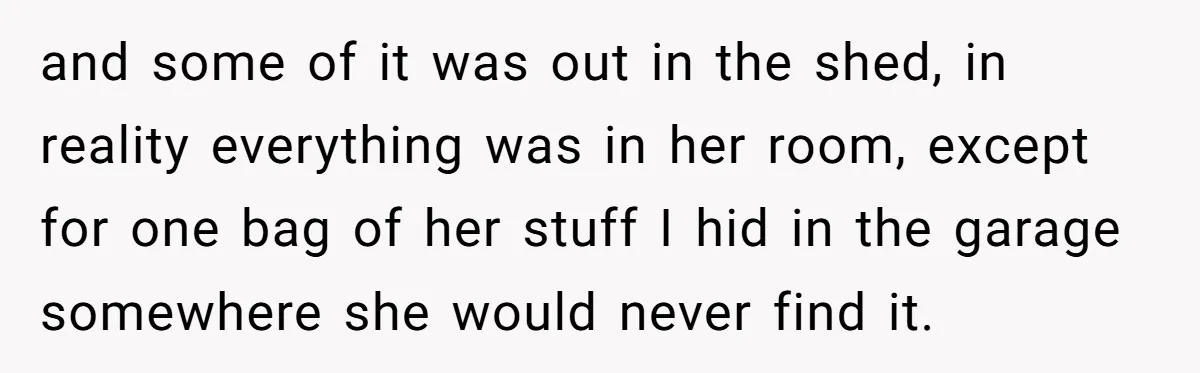 and some of it was out in the shed, in reality everything was in her room, except for one bag of her stuff I hid in the garage somewhere she...