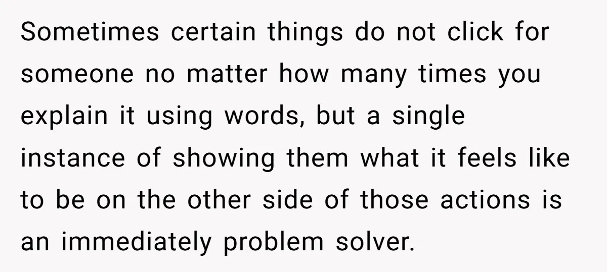 Sometimes certain things do not click for someone no matter how many times you explain it using words, but a single instance of showing them what it feels like to...