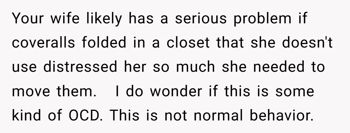 Your wife likely has a serious problem if coveralls folded in a closet that she doesn't use distressed her so much she needed to move them. I do wonder if...