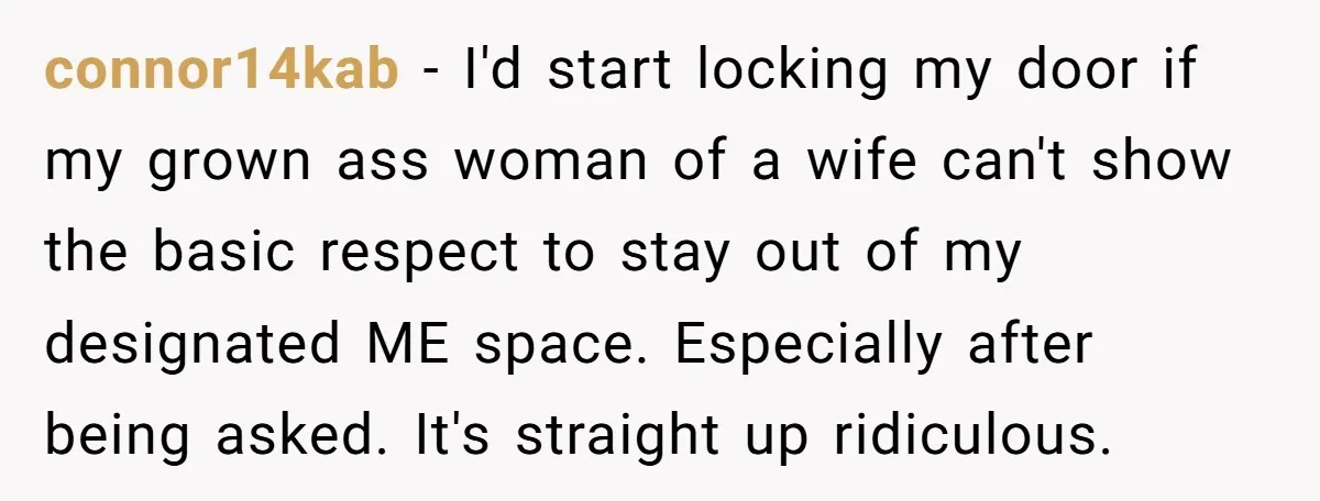 connor14kab − I'd start locking my door if my grown ass woman of a wife can't show the basic respect to stay out of my designated ME space. Especially after...