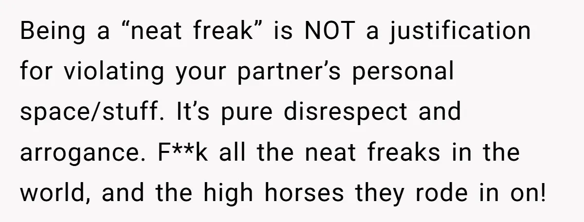 Being a “neat freak” is NOT a justification for violating your partner’s personal space/stuff. It’s pure disrespect and arrogance. F**k all the neat freaks in the world, and the high...