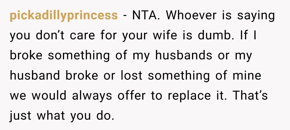 pickadillyprincess − NTA. Whoever is saying you don’t care for your wife is dumb. If I broke something of my husbands or my husband broke or lost something of mine...