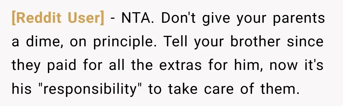 [Reddit User] − NTA. Don't give your parents a dime, on principle. Tell your brother since they paid for all the extras for him, now it's his "responsibility" to take...