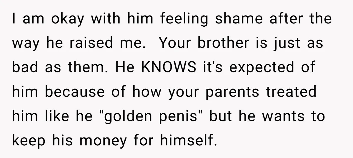 I am okay with him feeling shame after the way he raised me. ​ Your brother is just as bad as them. He KNOWS it's expected of him because of...