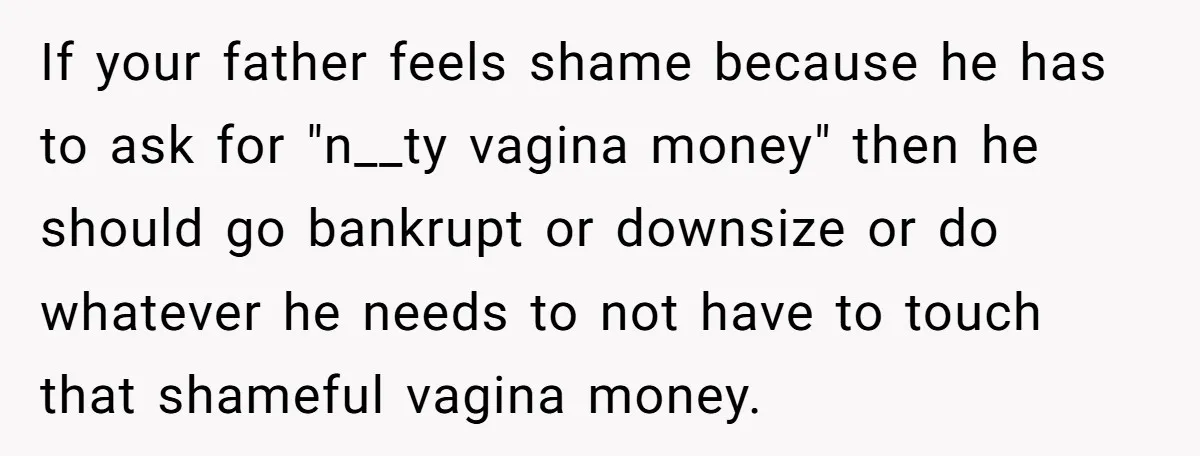 If your father feels shame because he has to ask for "n__ty vagina money" then he should go bankrupt or downsize or do whatever he needs to not have to...