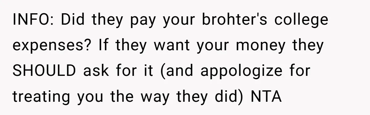 INFO: Did they pay your brohter's college expenses? If they want your money they SHOULD ask for it (and appologize for treating you the way they did) NTA