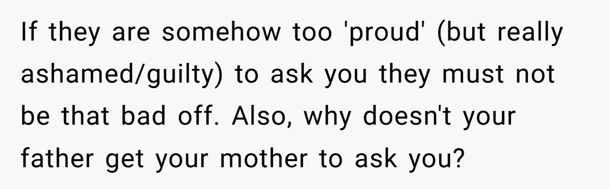 If they are somehow too 'proud' (but really ashamed/guilty) to ask you they must not be that bad off. Also, why doesn't your father get your mother to ask you?