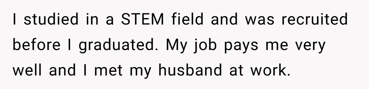 I studied in a STEM field and was recruited before I graduated. My job pays me very well and I met my husband at work.