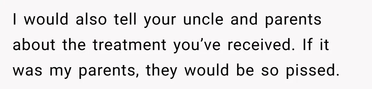 I would also tell your uncle and parents about the treatment you’ve received. If it was my parents, they would be so pissed.