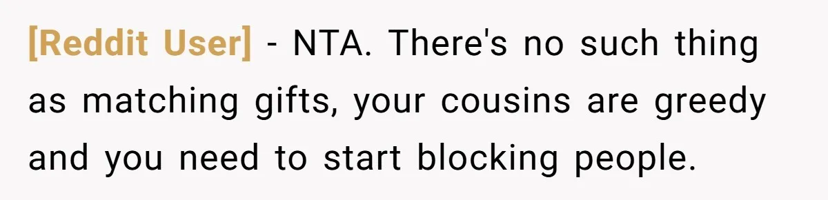 [Reddit User] − NTA. There's no such thing as matching gifts, your cousins are greedy and you need to start blocking people.