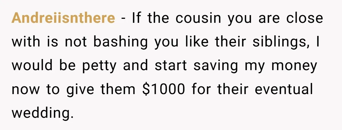 Andreiisnthere − If the cousin you are close with is not bashing you like their siblings, I would be petty and start saving my money now to give them $1000...