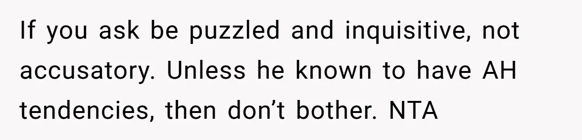 If you ask be puzzled and inquisitive, not accusatory. Unless he known to have AH tendencies, then don’t bother. NTA