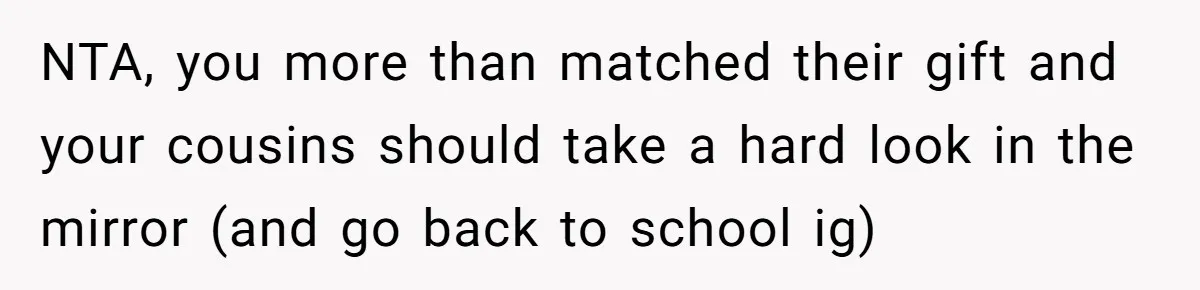 NTA, you more than matched their gift and your cousins should take a hard look in the mirror (and go back to school ig)