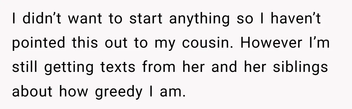 I didn’t want to start anything so I haven’t pointed this out to my cousin. However I’m still getting texts from her and her siblings about how greedy I am.