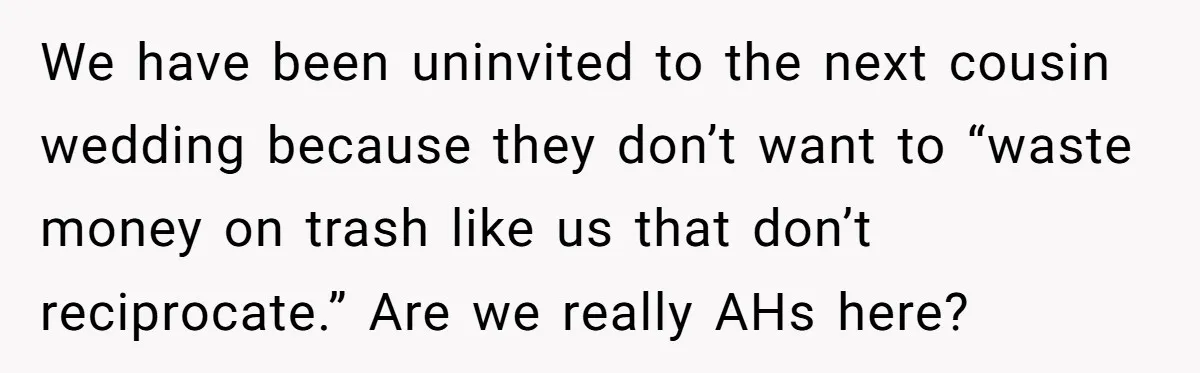 We have been uninvited to the next cousin wedding because they don’t want to “waste money on trash like us that don’t reciprocate.” Are we really AHs here?