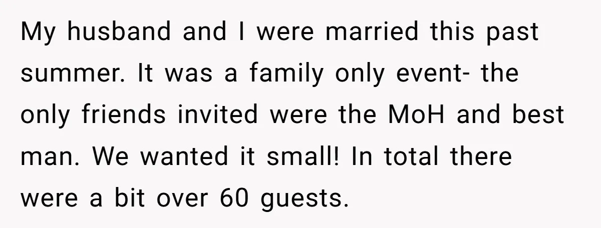 My husband and I were married this past summer. It was a family only event- the only friends invited were the MoH and best man. We wanted it small! In...