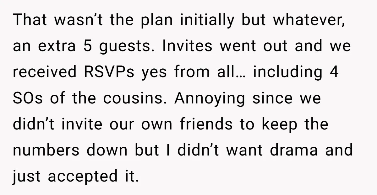 That wasn’t the plan initially but whatever, an extra 5 guests. Invites went out and we received RSVPs yes from all… including 4 SOs of the cousins. Annoying since we...