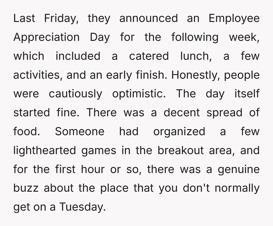 Last Friday, they announced an Employee Appreciation Day for the following week, which included a catered lunch, a few activities, and an early finish. Honestly, people were cautiously optimistic. The...