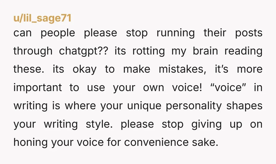 u/lil_sage71 can people please stop running their posts through chatgpt?? its rotting my brain reading these. its okay to make mistakes, it’s more important to use your own voice! “voice”...